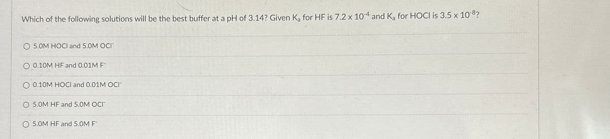 Which of the following solutions will be the best buffer at a pH of 3.14? Given K, for HF is 7.2 x 104 and K, for HOCI is 3.5 x 10-8?
O 5.0M HOCl and 5.0M OCI
O 0.10M HF and 0.01M F
O 0.10M HOCI and 0.01M OCI
O 5.0M HF and 5.0M OCI
O 5.0M HF and 5.0M F