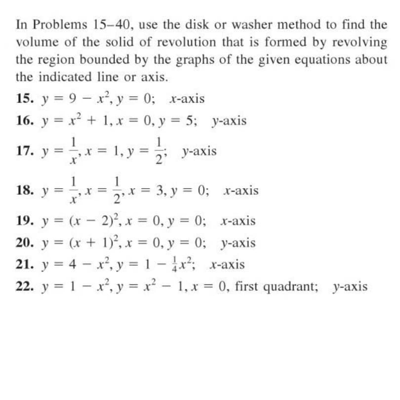 In Problems 15-40, use the disk or washer method to find the
volume of the solid of revolution that is formed by revolving
the region bounded by the graphs of the given equations about
the indicated line or axis.
15. y = 9 – x', y = 0; x-axis
