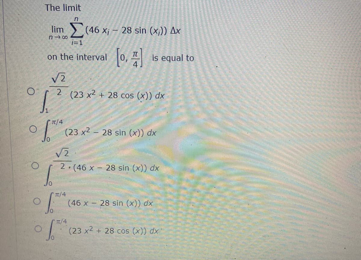 The limit
lim
> (46 x¡ - 28 sin (x;)) Ax
i= 1
on the interval 0, is equal to
2 (23 x² + 28 cos (x)) dx
TT/4
(23 x2 – 28 sin (x)) dx
2 (46 x
28 sin (x)) dx
TT/4
(46 x - 28 sin (x)) dx
"T/4
(23 x2 + 28 cos (x)) dx
