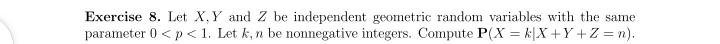 Exercise 8. Let X, Y and Z be independent geometric random variables with the same
parameter 0 < p < 1. Let k, n be nonnegative integers. Compute P(X = k[X +Y +Z = n).
