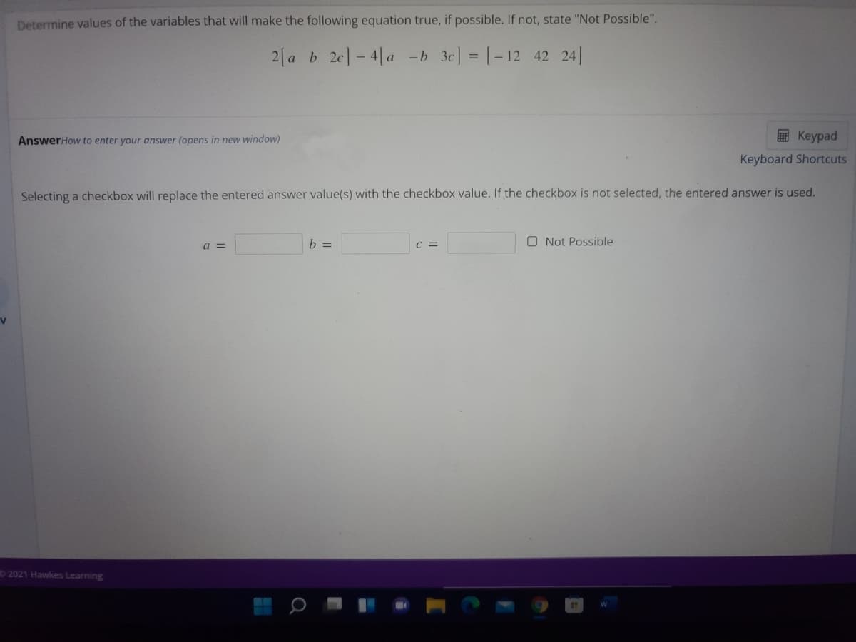 Determine values of the variables that will make the following equation true, if possible. If not, state "Not Possible".
2| a b 2c]- 4[a -b 3c] = |-12 42 24]
AnswerHow to enter your answer (opens in new window)
E Keypad
Keyboard Shortcuts
Selecting a checkbox will replace the entered answer value(s) with the checkbox value. If the checkbox is not selected, the entered answer is used,
b =
C =
O Not Possible
a =
2021 Hawkes Learning
