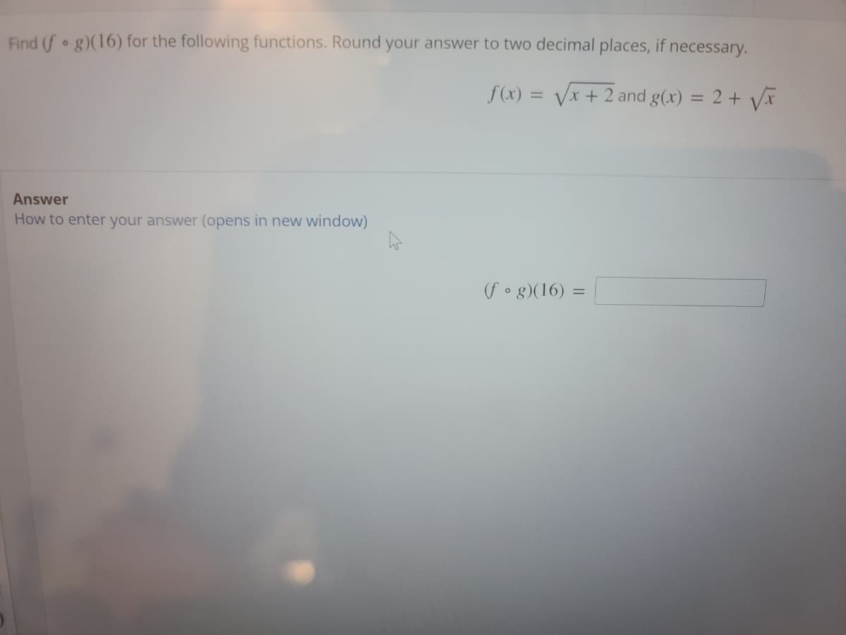 ### Problem Statement:

**Task:** Find \((f \circ g)(16)\) for the following functions. Round your answer to two decimal places, if necessary.

**Functions Provided:**
- \(f(x) = \sqrt{x + 2}\)
- \(g(x) = 2 + \sqrt{x}\)

### Answer Section:

**Instructions:** How to enter your answer (opens in new window)

**Solution Box:**

\[
(f \circ g)(16) = \_\_\_\_\_\_\_
\]