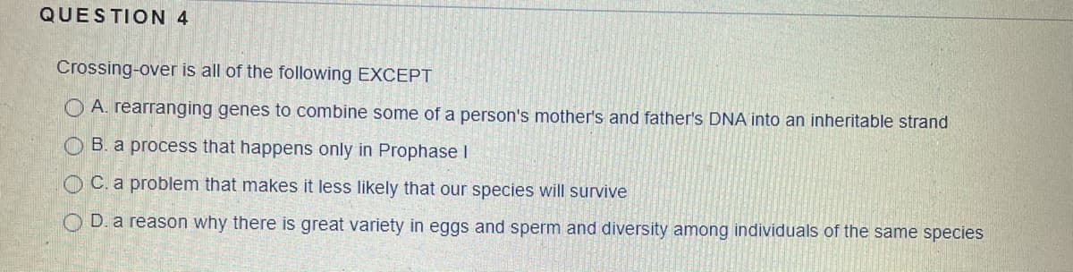 QUESTION 4
Crossing-over is all of the following EXCEPT
O A. rearranging genes to combine some of a person's mother's and father's DNA into an inheritable strand
O B. a process that happens only in Prophase I
O C. a problem that makes it less likely that our species will survive
D. a reason why there is great variety in eggs and sperm and diversity among individuals of the same species
O
