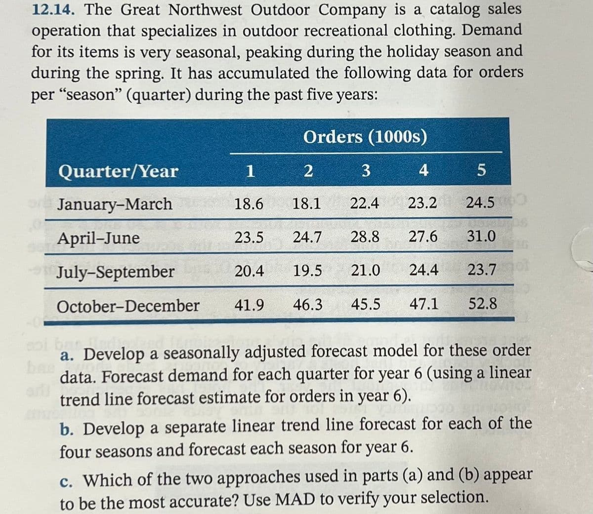 12.14. The Great Northwest Outdoor Company is a catalog sales
operation that specializes in outdoor recreational clothing. Demand
for its items is very seasonal, peaking during the holiday season and
during the spring. It has accumulated the following data for orders
per "season" (quarter) during the past five years:
Orders (1000s)
Quarter/Year
1
3
4
January-March
18.6
18.1
22.4
23.2
24.5
April-June
23.5
24.7
28.8
27.6
31.0
July-September
20.4
19.5
21.0
24.4
23.7o
October-December
41.9
46.3
45.5
47.1
52.8
col ban
a. Develop a seasonally adjusted forecast model for these order
bas
art
data. Forecast demand for each quarter for year 6 (using a linear
trend line forecast estimate for orders in year 6).
b. Develop a separate linear trend line forecast for each of the
four seasons and forecast each season for year 6.
c. Which of the two approaches used in parts (a) and (b) appear
to be the most accurate? Use MAD to verify your selection.
