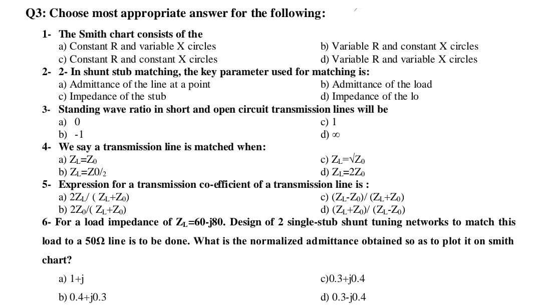 Q3: Choose most appropriate answer for the following:
1- The Smith chart consists of the
a) Constant R and variable X circles
c) Constant R and constant X circles
2- 2- In shunt stub matching, the key parameter used for matching is:
a) Admittance of the line at a point
c) Impedance of the stub
3- Standing wave ratio in short and open circuit transmission lines will be
a) 0
b) -1
4- We say a transmission line is matched when:
a) ZL=Zo
b) ZL=Z0/2
5- Expression for a transmission co-efficient of a transmission line is :
a) 2Z1/ ( ZL+Zo)
b) 2Zo/( ZL+Zo)
6- For a load impedance of ZL=60-j80. Design of 2 single-stub shunt tuning networks to match this
b) Variable R and constant X circles
d) Variable R and variable X circles
b) Admittance of the load
d) Impedance of the lo
c) 1
d) o
c) ZL=VZo
d) ZL=2Zo
c) (ZL-Zo)/ (ZL+Zo)
d) (ZL+Zo)/ (ZL-Zo)
load to a 50N line is to be done. What is the normalized admittance obtained so as to plot it on smith
chart?
a) 1+j
c)0.3+j0.4
b) 0.4+j0.3
d) 0.3-j0.4
