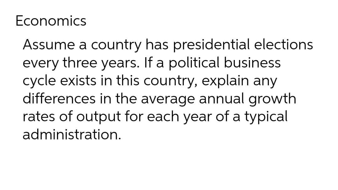 Economics
Assume a country has presidential elections
every three years. If a political business
cycle exists in this country, explain any
differences in the average annual growth
rates of output for each year of a typical
administration.
