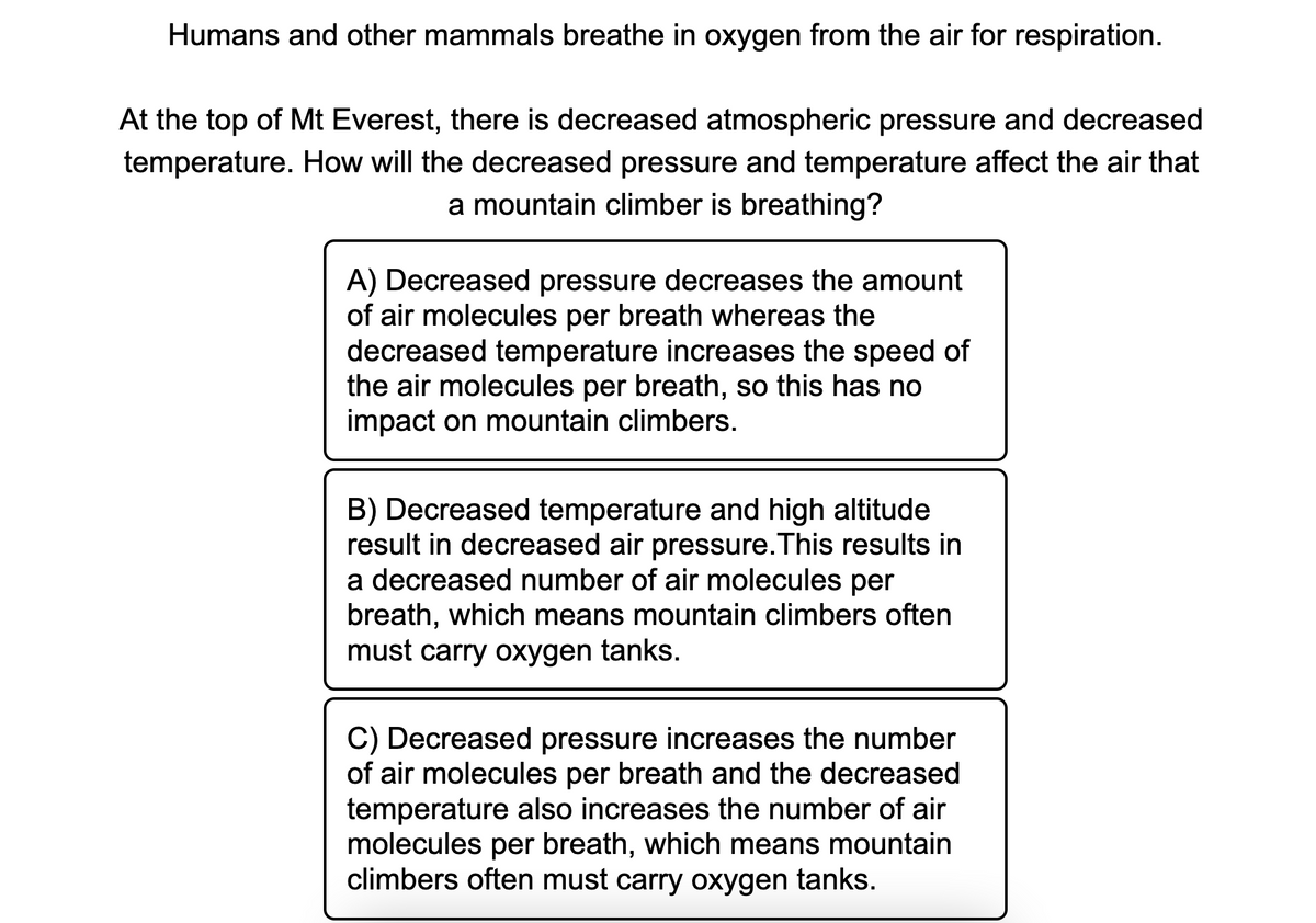 Humans and other mammals breathe in oxygen from the air for respiration.
At the top of Mt Everest, there is decreased atmospheric pressure and decreased
temperature. How will the decreased pressure and temperature affect the air that
a mountain climber is breathing?
A) Decreased pressure decreases the amount
of air molecules per breath whereas the
decreased temperature increases the speed of
the air molecules per breath, so this has no
impact on mountain climbers.
B) Decreased temperature and high altitude
result in decreased air pressure. This results in
a decreased number of air molecules per
breath, which means mountain climbers often
must carry oxygen tanks.
C) Decreased pressure increases the number
of air molecules per breath and the decreased
temperature also increases the number of air
molecules per breath, which means mountain
climbers often must carry oxygen tanks.