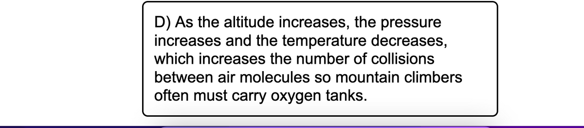 D) As the altitude increases, the pressure
increases and the temperature decreases,
which increases the number of collisions
between air molecules so mountain climbers
often must carry oxygen tanks.