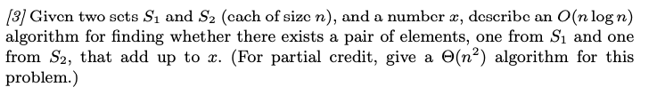 [3] Given two sets S₁ and S₂ (cach of size n), and a number æ, describe an O(n log n)
algorithm for finding whether there exists a pair of elements, one from S₁ and one
from S2, that add up to x. (For partial credit, give a (n²) algorithm for this
problem.)