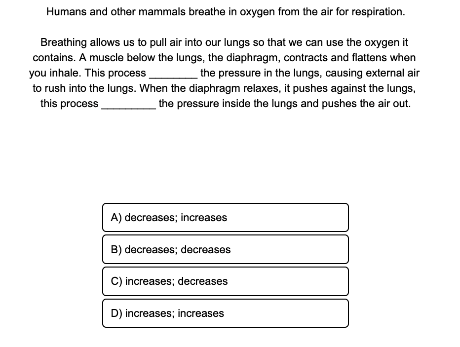 Humans and other mammals breathe in oxygen from the air for respiration.
Breathing allows us to pull air into our lungs so that we can use the oxygen it
contains. A muscle below the lungs, the diaphragm, contracts and flattens when
you inhale. This process
the pressure in the lungs, causing external air
to rush into the lungs. When the diaphragm relaxes, it pushes against the lungs,
this process
the pressure inside the lungs and pushes the air out.
A) decreases; increases
B) decreases; decreases
C) increases; decreases
D) increases; increases