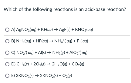 Which of the following reactions is an acid-base reaction?
OA) AgNO3(aq) + KF(aq) → AgF(s) + KNO3(aq)
B) NH3(aq) + HF(aq) → NH4*(aq) + F'(aq)
C) NO₂ (aq) + Al(s) → NH3(g) + AIO ₂ (aq)
D) CH4(8) +202(g) → 2H₂O(g) + CO₂(8)
E) 2KNO3(s) → 2KNO₂(s) + O2(g)