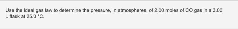 Use the ideal gas law to determine the pressure, in atmospheres, of 2.00 moles of CO gas in a 3.00
L flask at 25.0 °C.