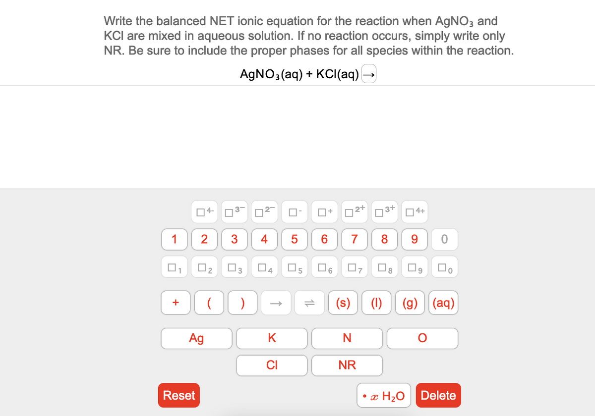 Write the balanced NET ionic equation for the reaction when AgNO3 and
KCI are mixed in aqueous solution. If no reaction occurs, simply write only
NR. Be sure to include the proper phases for all species within the reaction.
AgNO3(aq) + KCl(aq) →
1
+
04-
2
Reset
0₂
Ag
4
3
( )
4
K
CI
5
☐
5
П+
6
☐
6
²+
7
0
(s)
N
NR
3+
4
8
☐
8
4+
9 0
(1) (g) (aq)
O
•x H₂O Delete