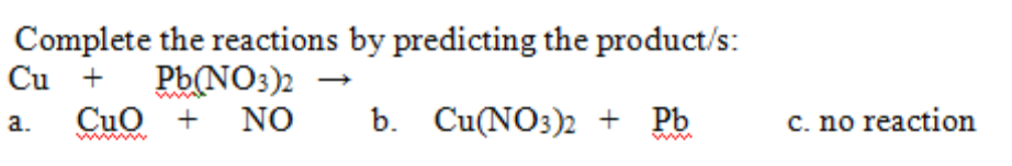 Complete the reactions by predicting the product/s:
Cu +
Pb(NO3)2
Cuo +
NO
b. Cu(NO3)2 + Pb
C. no reaction
a.
