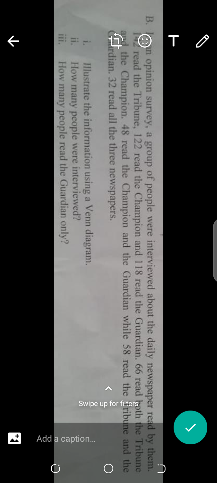 O T O
Swipe up for filters
Add a caption..
В.
n opinion survey, a group of people were interviewed about the daily newspaper read by them.
12 read the Tribune, 122 read the Champion and 118 read the Guardian. 66 read both the Tribune
ard the Champion. 48 read the Champion and the Guardian while 58 read the ribune and the
rdian. 32 read all the three newspapers.
Illustrate the information using a Venn diagram.
How many people were interviewed?
How many people read the Guardian only?
i.
ii.
II.
