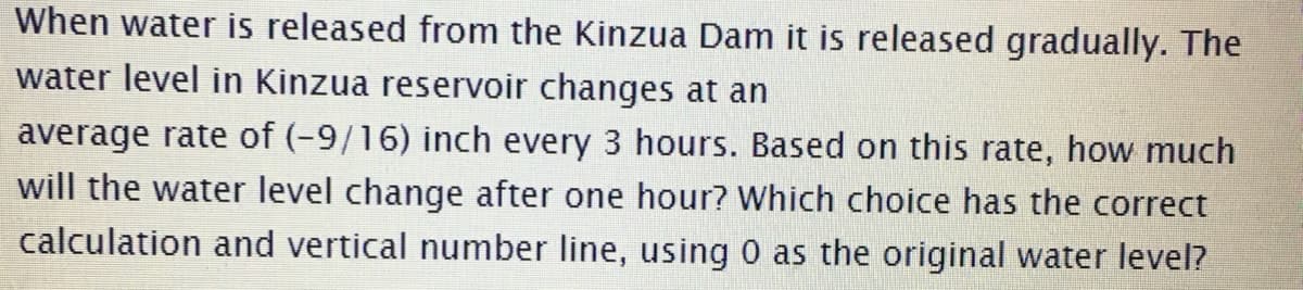 When water is released from the Kinzua Dam it is released gradually. The
water level in Kinzua reservoir changes at an
average rate of (-9/16) inch every 3 hours. Based on this rate, how much
will the water level change after one hour? Which choice has the correct
calculation and vertical number line, using 0 as the original water level?
