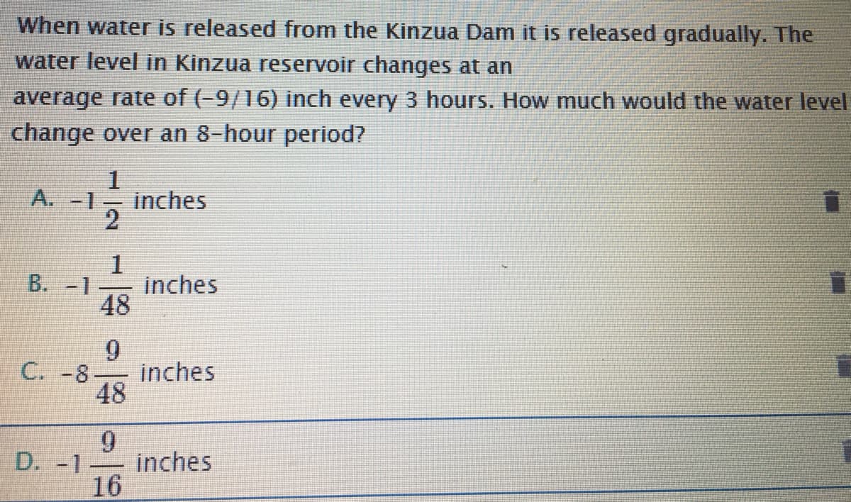 When water is released from the Kinzua Dam it is released gradually. The
water level in Kinzua reservoir changes at an
average rate of (-9/16) inch every 3 hours. How much would the water level
change over an 8-hour period?
1
A.-1.
inches
1
inches
48
B. -1
C. -8
inches
48
9
inches
16
D. -1
-
