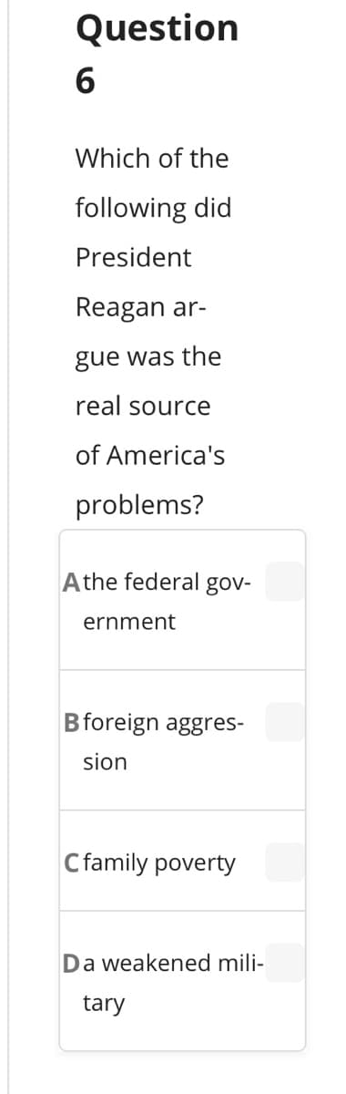 Question
Which of the
following did
President
Reagan ar-
gue was the
real source
of America's
problems?
Athe federal gov-
ernment
Bforeign aggres-
sion
Cfamily poverty
Da weakened mili-
tary
