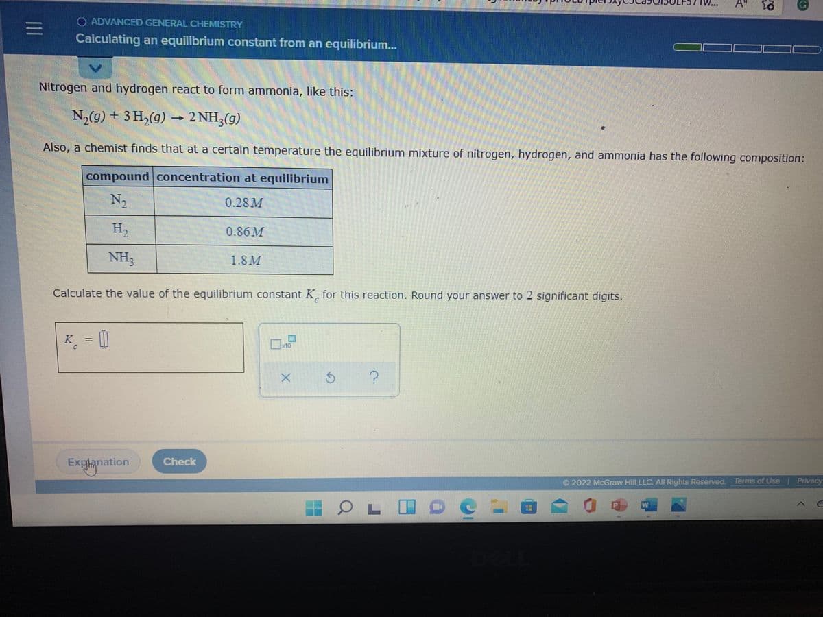 A
O ADVANCED GENERAL CHEMISTRY
三I
Calculating an equilibrium constant from an equilibrium...
Nitrogen and hydrogen react to form ammonia, like this:
N2(g) + 3 H,(g) – 2 NH3(g)
Also, a chemist finds that at a certain temperature the equilibrium mixture of nitrogen, hydrogen, and ammonia has the following composition:
compound concentration at equilibrium
N,
0.28M
H2
0.86M
NH,
1.8M
Calculate the value of the equilibrium constant K, for this reaction. Round your answer to 2 significant digits.
C.
K¸ = ||
%3D
x10:
Explanation
Check
O2022 McGraw Hill LLC. All Rights Reserved. Terms of Use
Privacy
OL ID C
W
