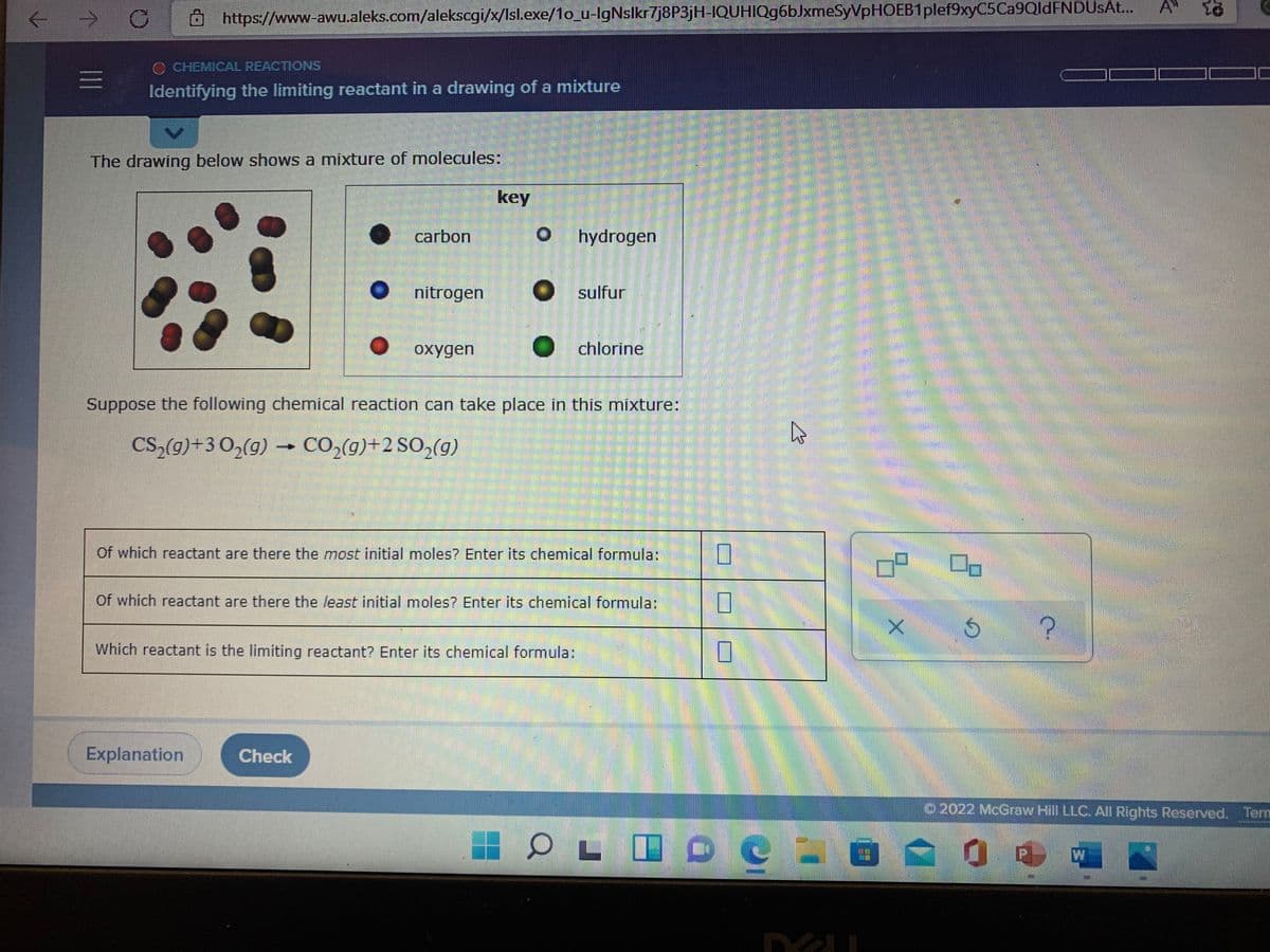 A
https://www-awu.aleks.com/alekscgi/x/Isl.exe/1o_u-lgNslkr7j8P3jH-IQUHIQg6bJxmeSyVpHOEB1plef9xyC5Ca9QldFNDUsAt.
O CHEMICAL REACTIONS
三I
Identifying the limiting reactant in a drawing of a mixture
The drawing below shows a mixture of molecules:
key
carbon
hydrogen
nitrogen
sulfur
oxygen
O chlorine
Suppose the following chemical reaction can take place in this mixture:
CS,(g)+3 0,(g) –
CO2(g)+2 SO,(g)
Of which reactant are there the most initial moles? Enter its chemical formula:
Of which reactant are there the least initial moles? Enter its chemical formula:
Which reactant is the limiting reactant? Enter its chemical formula:
Explanation
Check
2022 McGraw Hill LLC. All Rights Reserved. Term
三
