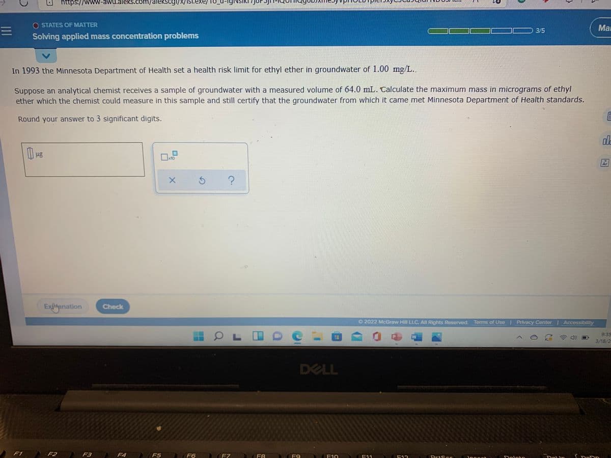 https://wwW-awu.aleks.com/alekscogi/X/isi.exe/
O STATES OF MATTER
Ma
3/5
Solving applied mass concentration problems
In 1993 the Minnesota Department of Health set a health risk limit for ethyl ether in groundwater of 1.00 mg/L..
Suppose an analytical chemist receives a sample of groundwater with a measured volume of 64.0 mL. Calculate the maximum mass in micrograms of ethyl
ether which the chemist could measure in this sample and still certify that the groundwater from which it came met Minnesota Department of Health standards.
Round your answer to 3 significant digits.
da
x10
Ar
Exlianation
Check
O2022 McGraw Hill LLC. All Rights Reserved. Terms of Use Privacy Center | Accessibility
9:35
W
3/18/2
DELL
F1
F2
F3
F4
F5
F6
F7
F8
F9
F10
F11
F12
PrtScr
Ippon
Dolpto
1II
