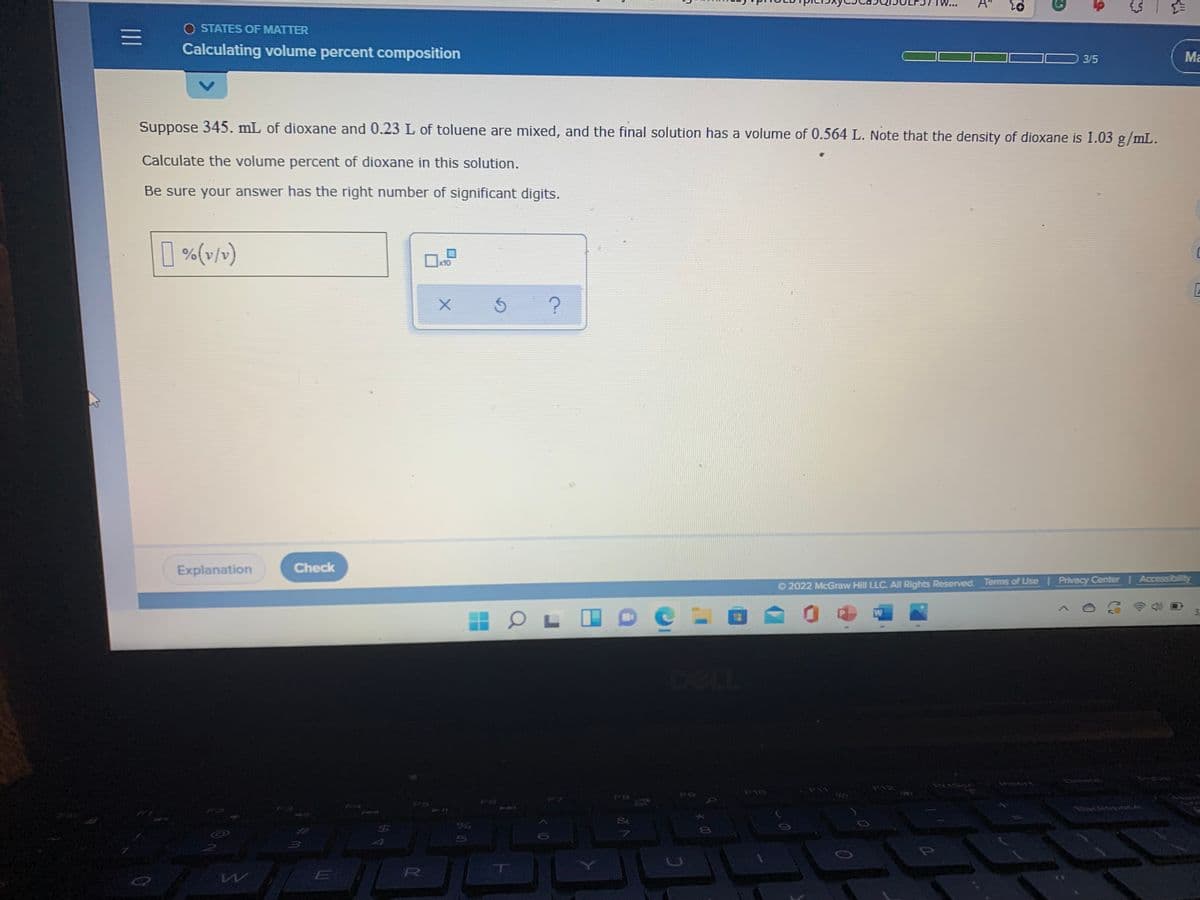 TW
O STATES OF MATTER
三
Calculating volume percent composition
3/5
Ma
Suppose 345. mL of dioxane and 0.23 L of toluene are mixed, and the final solution has a volume of 0.564 L. Note that the density of dioxane is 1.03 g/mL.
Calculate the volume percent of dioxane in this solution.
Be sure your answer has the right number of significant digits.
| %(v/v)
x10
Explanation
Check
O 2022 McGraw Hill LLC. All Rights Reserved. Terms of Use Privacy Center Accessibility
DELL
Insert
Priscx
F10
E
R
