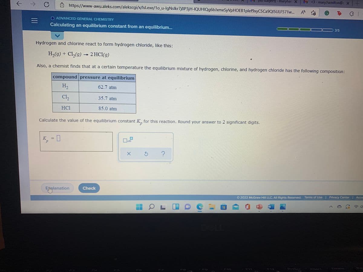 ->
https://www-awu.aleks.com/alekscgi/x/Isl.exe/1o_u-IgNslkr7j8P3jH-IQUHIQg6bJxmeSyVpHOEB1plef9xyC5Ca9QI15ULF571w... A to
tho subject) - maryhan X
M <3- mary.hamilton@s X
To 3 1
O ADVANCED GENERAL CHEMISTRY
Calculating an equilibrium constant from an equilibrium..
3/5
Hydrogen and chlorine react to form hydrogen chloride, like this:
H,(g) + Cl,(g) → 2 HCl(g)
Also, a chemist finds that at a certain temperature the equilibrium mixture of hydrogen, chlorine, and hydrogen chloride has the following composition:
compound pressure at equilibrium
H2
62.7 atm
Cl
35.7 atm
HCl
85.0 atm
Calculate the value of the equilibrium constant K, for this reaction. Round your answer to 2 significant digits.
d.
K
D
x10
Eſplanation
Check
O 2022 McGraw Hill LLC. All Rights Reserved. Terms of Usel Privacy Center | Acce
P
W
F7
F8
F9
F10
F11
F12
PriScr
risert
Delete
FA
FS
F6
