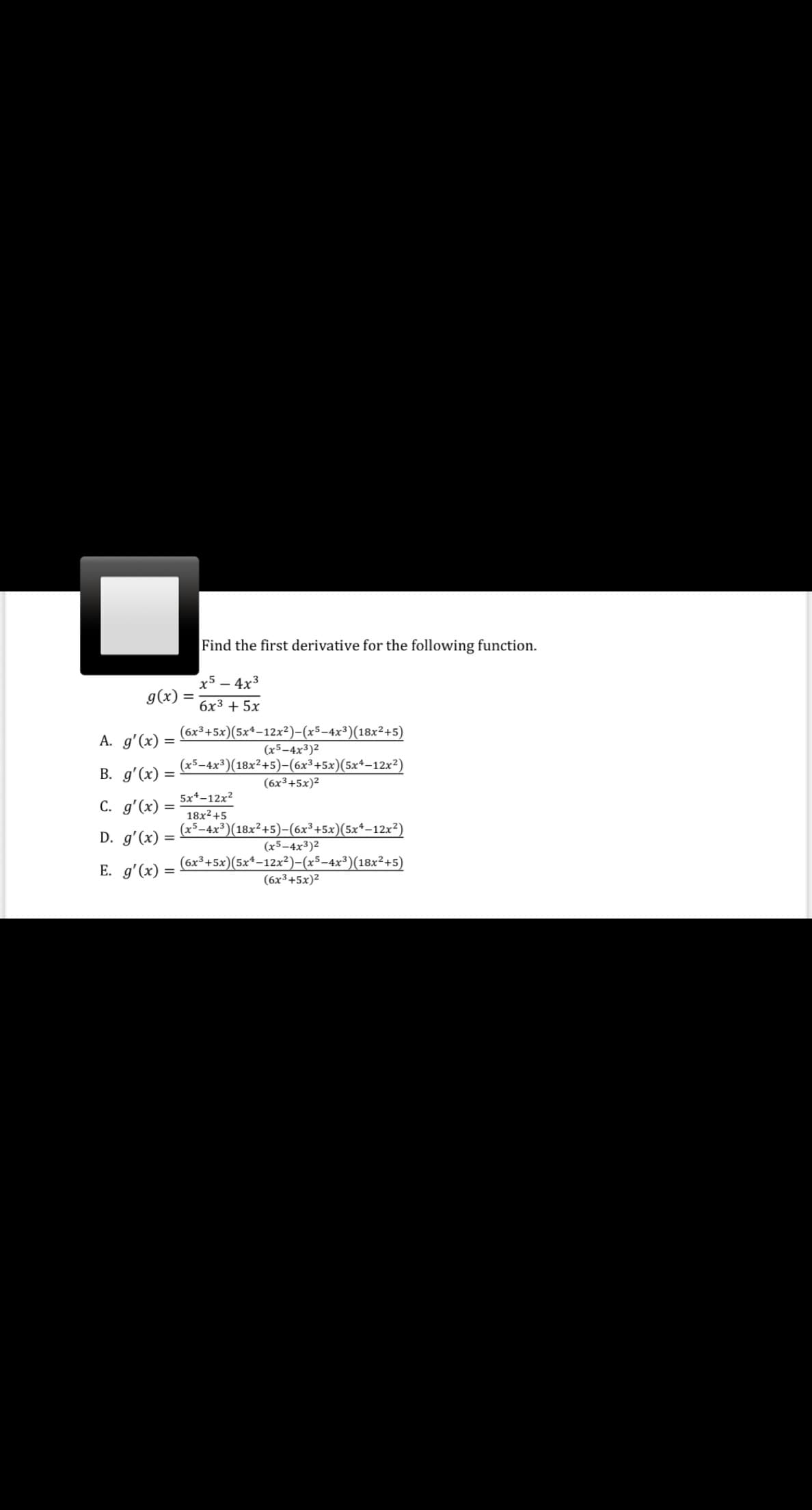 Find the first derivative for the following function.
x5 – 4x3
g(x)
%3D
6x3 + 5x
(6х3 +5х)(5x*-12х?)-(х5-4x3)(18х?+5)
A. g'(x)
(x5-4x3)2
(x5-4x³)(18x²+5)-(6x³+5x)(5x+–12x²)
В. д'(х)
%3D
(6x³+5x)2
5x*-12x2
C. g'(x)
18x2+5
(x5-4x³)(18x²+5)-(6x³+5x)(5x*–12x?)
D. g'(x)
(x5-4x³)2
E. g'(x) =
(6x³+5x)(5x*-12x²)-(x5-4x³)(18x²+5)
(6x3+5x)2
