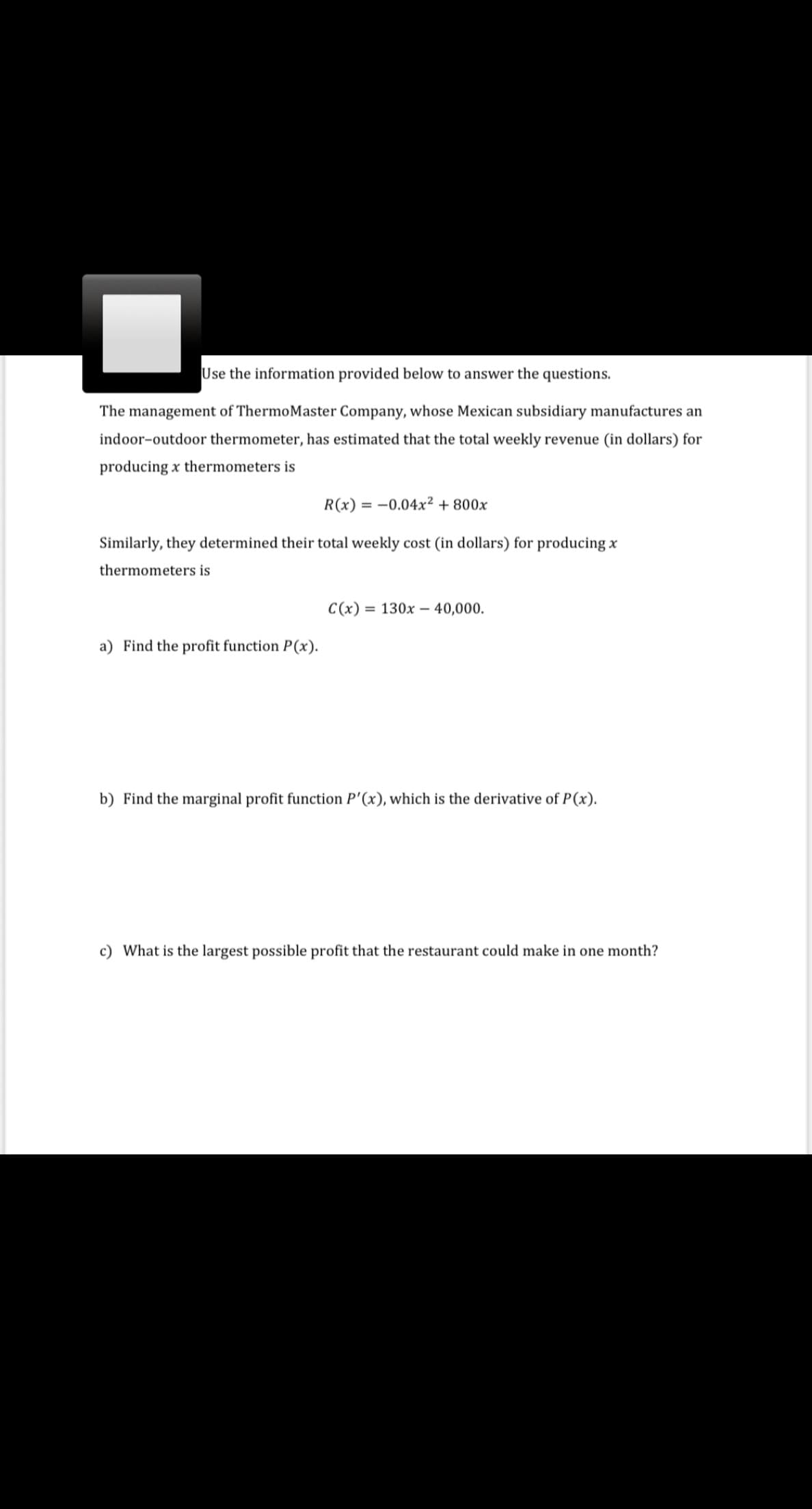 Use the information provided below to answer the questions.
The management of ThermoMaster Company, whose Mexican subsidiary manufactures an
indoor-outdoor thermometer, has estimated that the total weekly revenue (in dollars) for
producing x thermometers is
R(x) = -0.04x² + 800x
Similarly, they determined their total weekly cost (in dollars) for producing x
thermometers is
C(x) = 130x – 40,000.
a) Find the profit function P(x).
b) Find the marginal profit function P'(x), which is the derivative of P(x).
c) What is the largest possible profit that the restaurant could make in one month?
