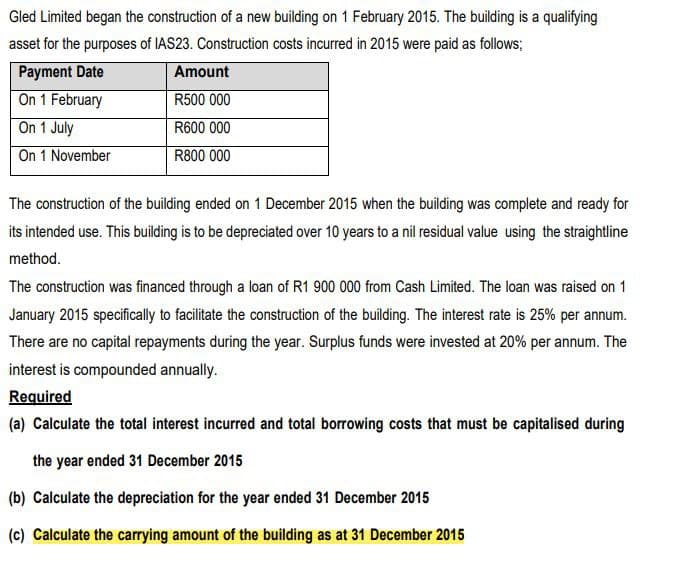 Gled Limited began the construction of a new building on 1 February 2015. The building is a qualifying
asset for the purposes of IAS23. Construction costs incurred in 2015 were paid as follows;
Payment Date
On 1 February
Amount
R500 000
On 1 July
R600 000
On 1 November
R800 000
The construction of the building ended on 1 December 2015 when the building was complete and ready for
its intended use. This building is to be depreciated over 10 years to a nil residual value using the straightline
method.
The construction was financed through a loan of R1 900 000 from Cash Limited. The loan was raised on 1
January 2015 specifically to facilitate the construction of the building. The interest rate is 25% per annum.
There are no capital repayments during the year. Surplus funds were invested at 20% per annum. The
interest is compounded annually.
Required
(a) Calculate the total interest incurred and total borrowing costs that must be capitalised during
the year ended 31 December 2015
(b) Calculate the depreciation for the year ended 31 December 2015
(c) Calculate the carrying amount of the building as at 31 December 2015
