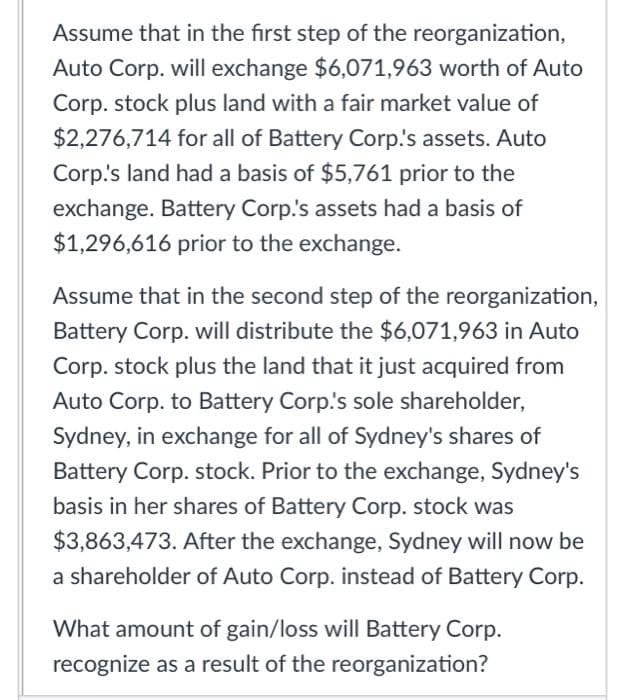 Assume that in the first step of the reorganization,
Auto Corp. will exchange $6,071,963 worth of Auto
Corp. stock plus land with a fair market value of
$2,276,714 for all of Battery Corp.'s assets. Auto
Corp's land had a basis of $5,761 prior to the
exchange. Battery Corp.'s assets had a basis of
$1,296,616 prior to the exchange.
Assume that in the second step of the reorganization,
Battery Corp. will distribute the $6,071,963 in Auto
Corp. stock plus the land that it just acquired from
Auto Corp. to Battery Corp.'s sole shareholder,
Sydney, in exchange for all of Sydney's shares of
Battery Corp. stock. Prior to the exchange, Sydney's
basis in her shares of Battery Corp. stock was
$3,863,473. After the exchange, Sydney will now be
a shareholder of Auto Corp. instead of Battery Corp.
What amount of gain/loss will Battery Corp.
recognize as a result of the reorganization?
