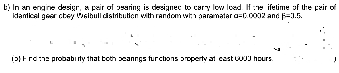 b) In an engine design, a pair of bearing is designed to carry low load. If the lifetime of the pair of
identical gear obey Weibull distribution with random with parameter a=0.0002 and B=0.5.
%23
(b) Find the probability that both bearings functions properly at least 6000 hours.
::. :.
