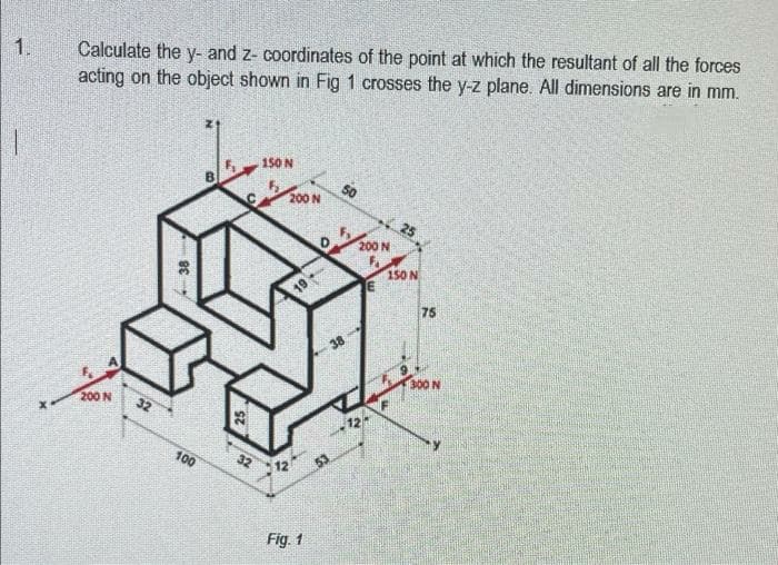 1.
Calculate the y- and z- coordinates of the point at which the resultant of all the forces
acting on the object shown in Fig 1 crosses the y-z plane. All dimensions are in mm.
150 N
S0
200 N
25
200 N
150N
19
75
38
200 N
300 N
12
100
12
Fig. 1
38
32
