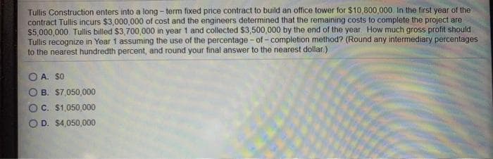 Tullis Construction enters into a long - term fixed price contract to build an office tower for $10,800,000. In the first year of the
contract Tullis incurs $3,000,000 of cost and the engineers determined that the remaining costs to complete the project are
$5,000,000. Tullis billed $3,700,000 in year 1 and collected $3,500,000 by the end of the year How much gross profit should
Tullis recognize in Year 1 assuming the use of the percentage - of - completion method? (Round any intermediary percentages
to the nearest hundredth percent, and round your final answer to the nearest dollar)
O A. SO
O B. S7,050,000
OC. $1,050,000
O D. $4,050,000
