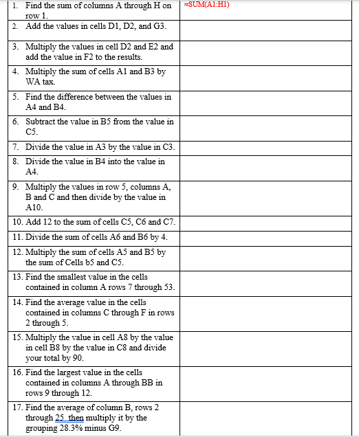 1. Find the sum of columns A through H on
=SUM(A1:H1)
row 1.
2. Add the values in cells D1, D2, and G3.
3. Multiply the values in cell D2 and E2 and
add the value in F2 to the results.
4. Multiply the sum of cells Al and B3 by
WA tax.
5. Find the difference between the values in
A4 and B4.
6. Subtract the value in B5 from the value in
C5.
7. Divide the value in A3 by the value in C3.
8. Divide the value in B4 into the value in
A4.
9. Multiply the values in row 5, columns A,
B and C and then divide by the value in
A10.
10. Add 12 to the sum of cells C5, C6 and C7.
11. Divide the sum of cells A6 and B6 by 4.
12. Multiply the sum of cells A5 and B5 by
the sum of Cells b5 and C5.
13. Find the smallest value in the cells
contained in column A rows 7 through 53.
14. Find the average value in the cells
contained in columns C through F in rows
2 through 5.
15. Multiply the value in cell A8 by the value
in cell B8 by the value in C8 and divide
your total by 90.
16. Find the largest value in the cells
contained in columns A through BB in
rows 9 through 12.
17. Find the average of column B, rows 2
through 25 then multiply it by the
grouping 28.3% minus G9.
