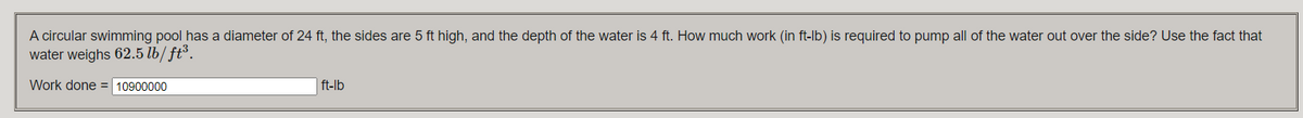 A circular swimming pool has a diameter of 24 ft, the sides are 5 ft high, and the depth of the water is 4 ft. How much work (in ft-lb) is required to pump all of the water out over the side? Use the fact that
water weighs 62.5 lb/ ft³.
Work done = 10900000
ft-lb
