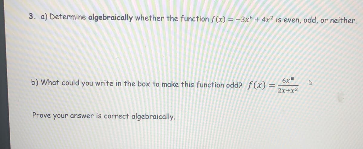 3. a) Determine algebraically whether the function f(x) = –3x6 + 4x² is even, odd, or neither.
6x
b) What could you write in the box to make this function odd? f(x) =
2x+x3
Prove your answer is correct algebraically.
