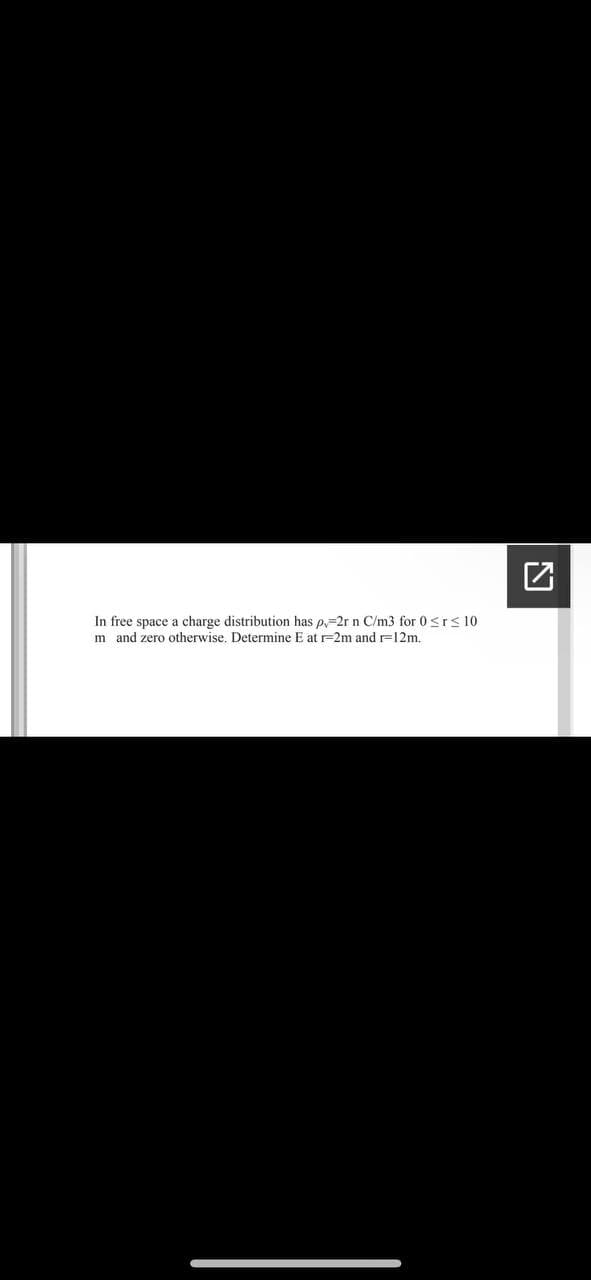 In free space a charge distribution has p=2r n C/m3 for 0 <r< 10
m and zero otherwise. Determine E at r=2m and r=12m.
