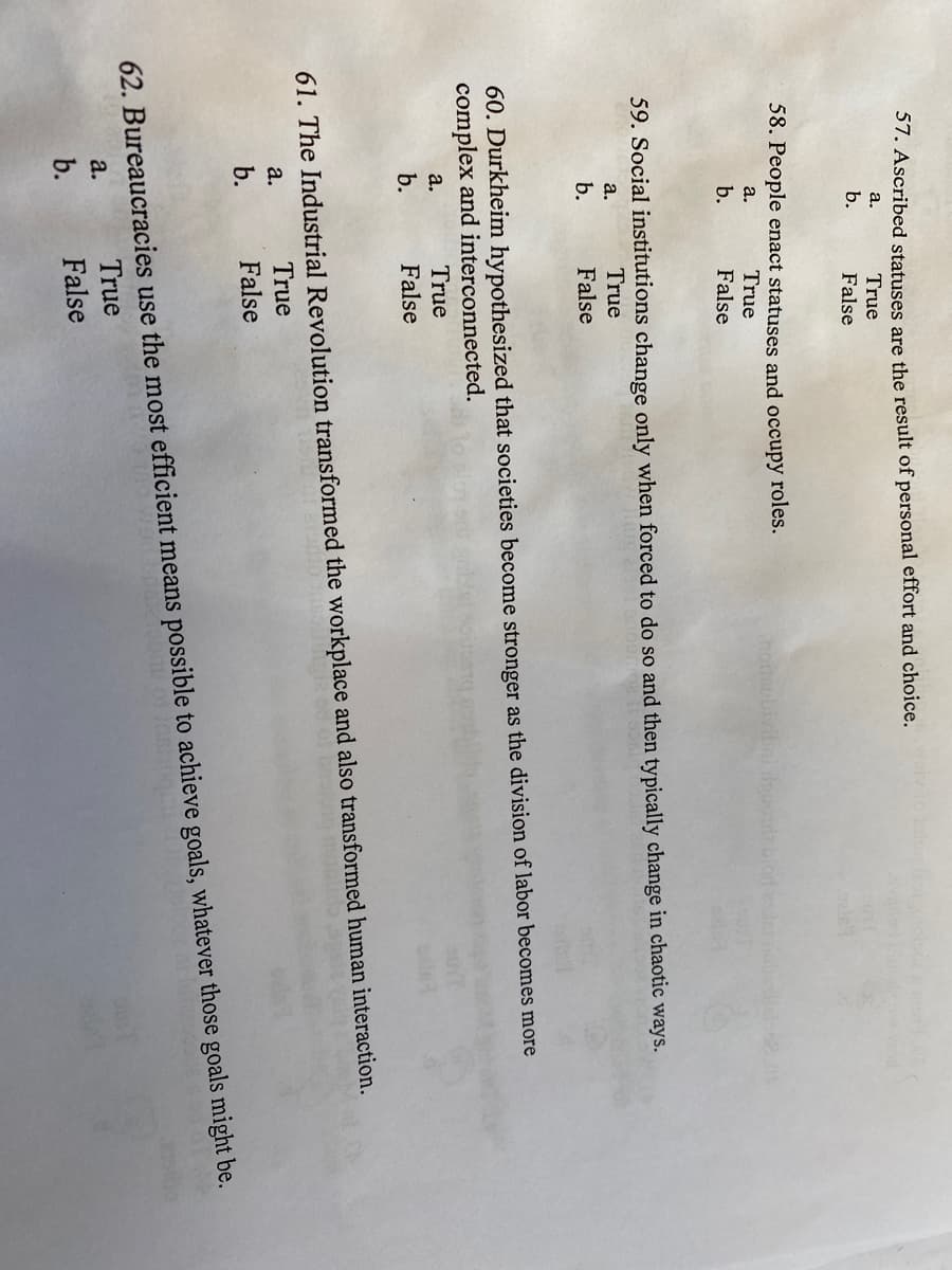 57. Ascribed statuses are the result of personal effort and choice.
а.
True
b.
False
58. People enact statuses and occupy roles.
True
honsubivibni iuo blodese
a.
b.
False
59. Social institutions change only when forced to do so and then typically change in chaotic ways.
a.
True
b.
False
60. Durkheim hypothesized that societies become stronger as the division of labor becomes more
complex and interconnected.
а.
True
b.
False
61. The Industrial Revolution transformed the workplace and also transformed human interaction.
а.
True
b.
False
62. Bureaucracies use the most efficient means possible to achieve goals, whatever those goals might be.
True
a.
b.
False
