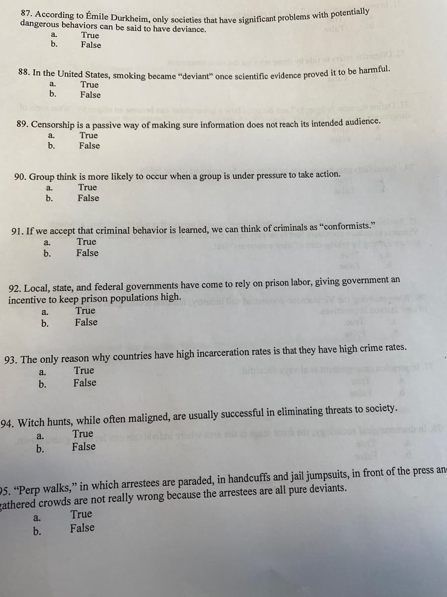 87. According to Émile Durkheim, only societies that have significant problems with potentially
dangerous behaviors can be said to have deviance.
True
False
а.
b.
olur of el vrloilo.
Co. n the Onited States, smoking became “deviant" once scientific evidence proved it to be harmrul.
True
b.
False
89. Censorship is a passive way of making sure information does not reach its intended audience.
True
b.
False
90. Group think is more likely to occur when a group is under pressure to take action.
a.
True
b.
False
91. If we accept that crimina!
avior is learned, we can think of criminals as "conformists."
a.
True
b.
False
92. Local, state, and federal governments have come to rely on prison labor, giving government an
incentive to keep prison populations high.
a.
True
b.
False
93. The only reason why countries have high incarceration rates is that they have high crime rates.
True
a.
b.
False
94. Witch hunts, while often maligned, are usually successful in eliminating threats to society.
True
a.
b.
False
05. "Perp walks," in which arrestees are paraded, in handcuffs and jail jumpsuits, in front of the press an
gathered crowds are not really wrong because the arrestees are all pure deviants.
True
a.
b.
False
