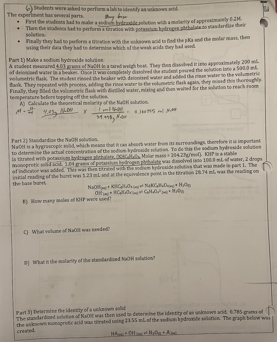 Story
base
Students were asked to perform a lab to identify an unknown acid.
The experiment has several parts.
First the students had to make a sodium hydroxide solution with a molarity of approximately 0.2M.
Then the students had to perform a titration with potassium hydrogen phthalate to standardize their
solution.
Finally they had to perform a titration with the unknown acid to find the pKa and the molar mass, then
using their data they had to determine which of the weak acids they had used.
Part 1) Make a sodium hydroxide solution
A student measured 4.03 grams of NaOH in a tared weigh boat. They then dissolved it into approximately 200 mL
of deionized water in a beaker. Once it was completely dissolved the student poured the solution into a 500.0 mL
volumetric flask. The student rinsed the beaker with deionized water and added the rinse water to the volumetric
flask. They repeated with process, adding the rinse water to the volumetric flask again, they mixed this thoroughly.
Finally, they filled the volumetric flask with distilled water, mixing and then waited for the solution to reach room
temperature before topping off the solution.
A) Calculate the theoretical molarity of the NaOH solution.
M = mol
Nuot
4.03g
X
1 ml NaOll
Nabit
39.9985
Part 2) Standardize the NaOH solution.
NaOH is a hygroscopic solid, which means that it can absorb water from its surroundings, therefore it is important
to determine the actual concentration of the sodium hydroxide solution. To do this the sodium hydroxide solution
is titrated with potassium hydrogen phthalate, (KHC8H404, Molar mass = 204.23g/mol). KHP is a stable
monoprotic solid acid. 1.04 grams of potassium hydrogen phthalate was dissolved into 100.0 mL of water, 2 drops
of indicator was added. This was then titrated with the sodium hydroxide solution that was made in part 1. The
initial reading of the buret was 1.23 mL and at the equivalence point in the titration 28.74 mL was the reading on
the base buret.
0.100755 rol Nooit
NaOH(aq) + KHC8H404 (aq) NaKC8H404(aq) + H₂O
OH(aq) + HC8H404°(aq) ⇒ C8H404² (aq) + H₂O)
B) How many moles of KHP were used?
C) What volume of NaOH was needed?
D) What it the molarity of the standardized NaOH solution?
L
netges od
08 (8
Part 3) Determine the identity of a unknown solid
The standardized solution of NaOH was then used to determine the identity of an unknown acid. 0.785 grams of
the unknown monoprotic acid was titrated using 23.55 mL of the sodium hydroxide solution. The graph below was
created.
HA(aq) + OH(aq) = H₂O + A (aq)