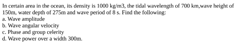 In certain area in the ocean, its density is 1000 kg/m3, the tidal wavelength of 700 km,wave height of
150m, water depth of 275m and wave period of 8 s. Find the following:
a. Wave amplitude
b. Wave angular velocity
c. Phase and group celerity
d. Wave power over a width 300m.
