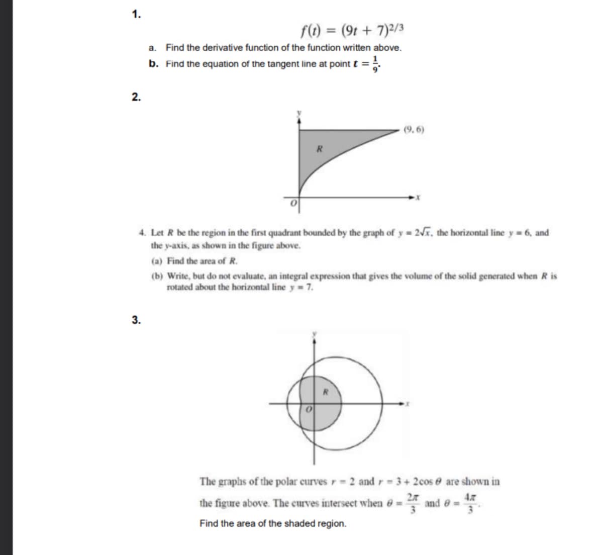 1.
f(1) = (9t + 7)?/3
a.
Find the derivative function of the function written above.
b. Find the equation of the tangent line at point t =
2.
(9, 6)
4. Let R be the region in the first quadrant bounded by the graph of y = 2, the horizontal line y = 6, and
the y-axis, as shown in the figure above.
(a) Find the area of R.
(b) Write, but do not evaluate, an integral expression that gives the volume of the solid generated when R is
rotated about the horizontal line y 7.
3.
The graphs of the polar curves r 2 and r 3+2cos e are shown in
4
the figure above. The curves intersect when 6 =
and
Find the area of the shaded region.
