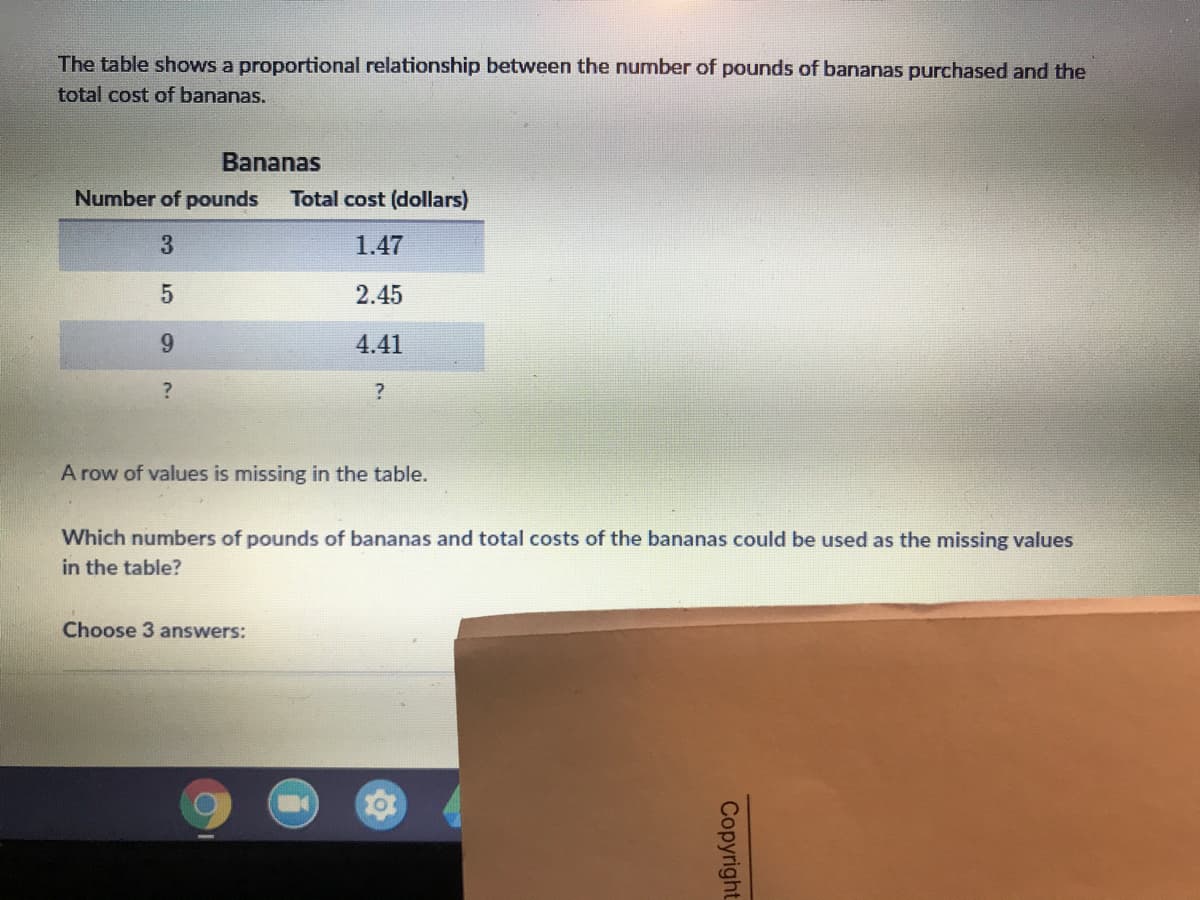 The table shows a proportional relationship between the number of pounds of bananas purchased and the
total cost of bananas.
Bananas
Number of pounds
Total cost (dollars)
3
1.47
2.45
9.
4.41
A row of values is missing in the table.
Which numbers of pounds of bananas and total costs of the bananas could be used as the missing values
in the table?
Choose 3 answers:
Copyright
