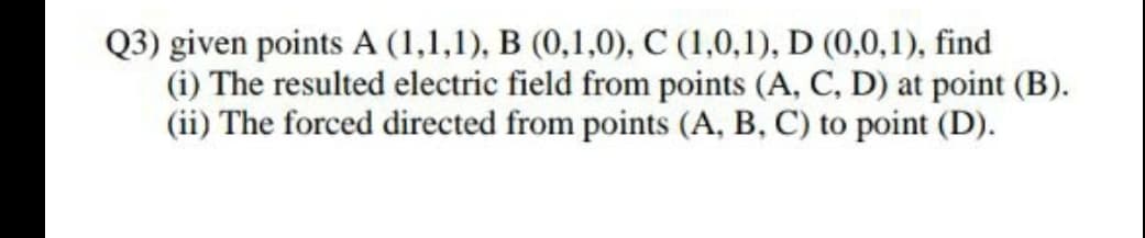 Q3) given points A (1,1,1), B (0,1,0), C (1,0,1), D (0,0,1), find
(i) The resulted electric field from points (A, C, D) at point (B).
(ii) The forced directed from points (A, B, C) to point (D).
