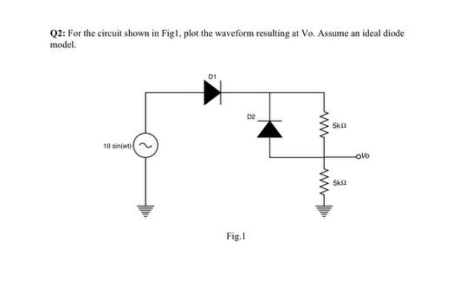 Q2: For the circuit shown in Figl, plot the waveform resulting at Vo. Assume an ideal diode
model.
D1
D2
Sk2
10 sin(wt)
oVo
Sk2
Fig.1
ww
ww
