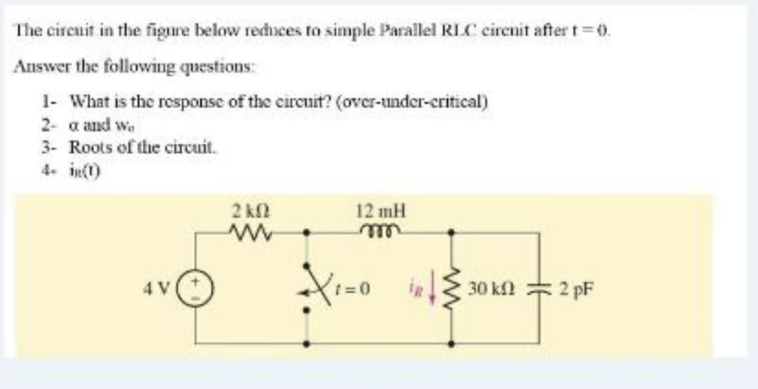 The circait in the figure below rechuces to simple Parallel RLC circnit after t=0.
Answer the following questions:
1- What is the response of the circuit? (over-under-critical)
2- a and w.
3- Roots of the circuit.
4. in()
2 kN
12 mH
Xi=0 i 30 kn = 2 pF
4 V
