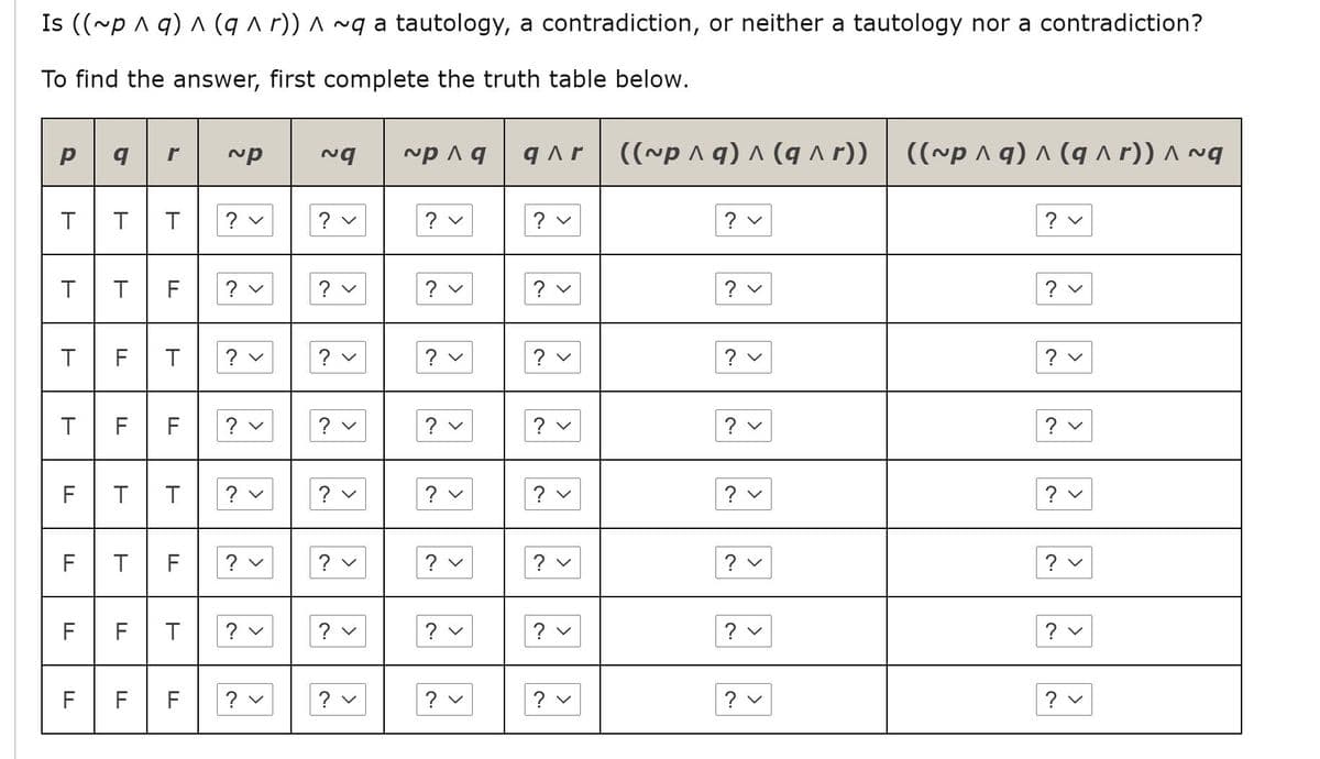 Is ((~p ^ q) ^ (q a r)) ^ ~g a tautology, a contradiction, or neither a tautology nor a contradiction?
To find the answer, first complete the truth table below.
((~p ^ q) ^ (q ^ r))
((~p ^ q) ^ (q ^ r)) ^ ~g
r
T
? v
? v
? v
? v
? v
? v
? v
|? v
? v
T
F
?
FT
? v
? v
? v
? v
? v
F F
|? v | |? ♥ |
|? v
? v
? v
? v
F
? v
? v
? v
? v
? v
F
F
? v
? v
? v
? v
? v
? v
FT
? v
? v
F
? v
? v
| ? v
? v
? v
F
F
F
? v
? v
? v
