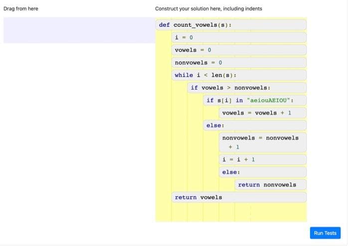 Drag from here
Construct your solution here, including indents
def count_vowels (s):
i - 0
vowels - 0
nonvowels = 0
while i < len (s) :
if vowels > nonvowels:
if s(i) in "aeiouAEIOU":
vowels vowels + 1
else:
nonvowels - nonvowels
+ 1
i - i + 1
else:
return nonvowels
return vowels
Run Tests
