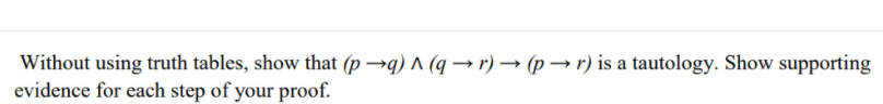 Without using truth tables, show that (p →q) ^ (q → r) → (p → r) is a tautology. Show supporting
evidence for each step of your proof.
